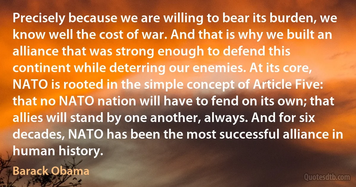 Precisely because we are willing to bear its burden, we know well the cost of war. And that is why we built an alliance that was strong enough to defend this continent while deterring our enemies. At its core, NATO is rooted in the simple concept of Article Five: that no NATO nation will have to fend on its own; that allies will stand by one another, always. And for six decades, NATO has been the most successful alliance in human history. (Barack Obama)