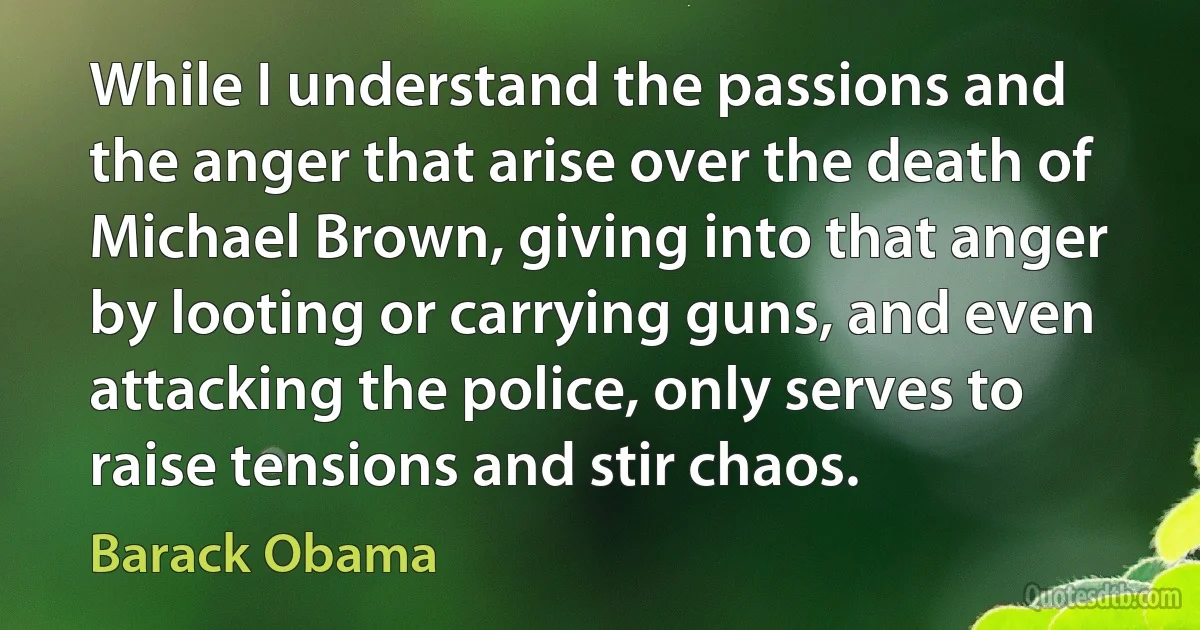 While I understand the passions and the anger that arise over the death of Michael Brown, giving into that anger by looting or carrying guns, and even attacking the police, only serves to raise tensions and stir chaos. (Barack Obama)