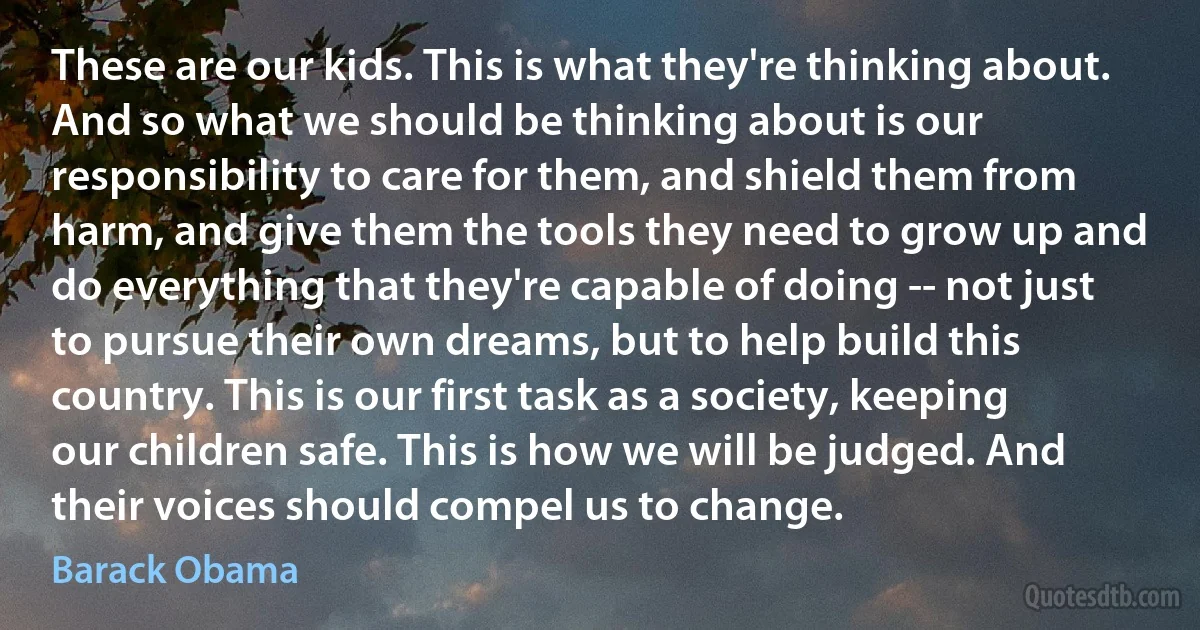 These are our kids. This is what they're thinking about. And so what we should be thinking about is our responsibility to care for them, and shield them from harm, and give them the tools they need to grow up and do everything that they're capable of doing -- not just to pursue their own dreams, but to help build this country. This is our first task as a society, keeping our children safe. This is how we will be judged. And their voices should compel us to change. (Barack Obama)