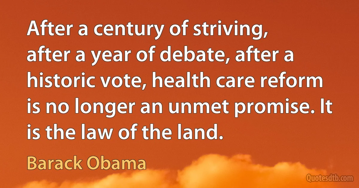 After a century of striving, after a year of debate, after a historic vote, health care reform is no longer an unmet promise. It is the law of the land. (Barack Obama)