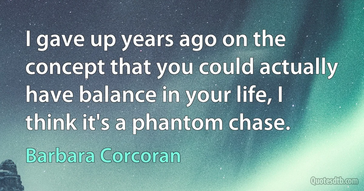 I gave up years ago on the concept that you could actually have balance in your life, I think it's a phantom chase. (Barbara Corcoran)