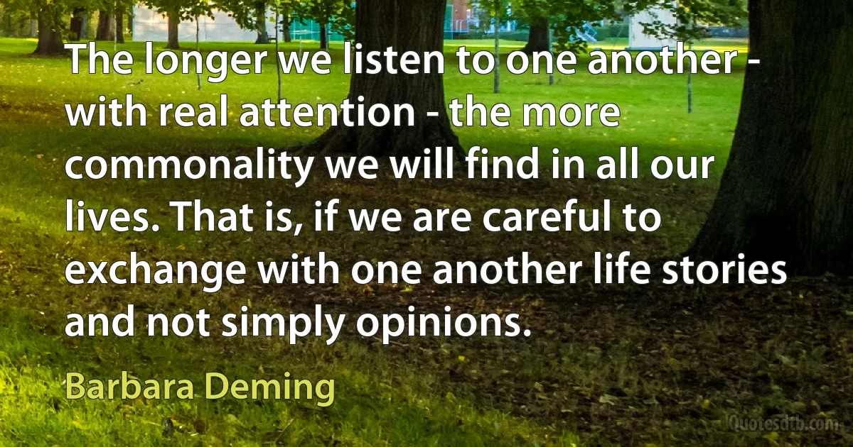 The longer we listen to one another - with real attention - the more commonality we will find in all our lives. That is, if we are careful to exchange with one another life stories and not simply opinions. (Barbara Deming)