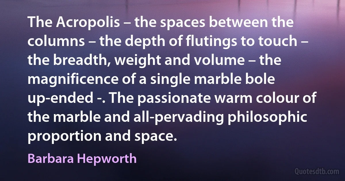 The Acropolis – the spaces between the columns – the depth of flutings to touch – the breadth, weight and volume – the magnificence of a single marble bole up-ended -. The passionate warm colour of the marble and all-pervading philosophic proportion and space. (Barbara Hepworth)