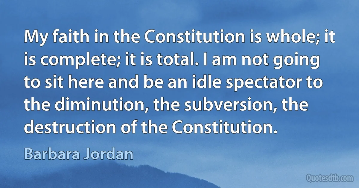 My faith in the Constitution is whole; it is complete; it is total. I am not going to sit here and be an idle spectator to the diminution, the subversion, the destruction of the Constitution. (Barbara Jordan)