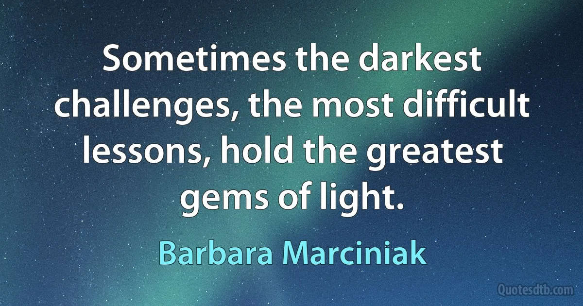 Sometimes the darkest challenges, the most difficult lessons, hold the greatest gems of light. (Barbara Marciniak)