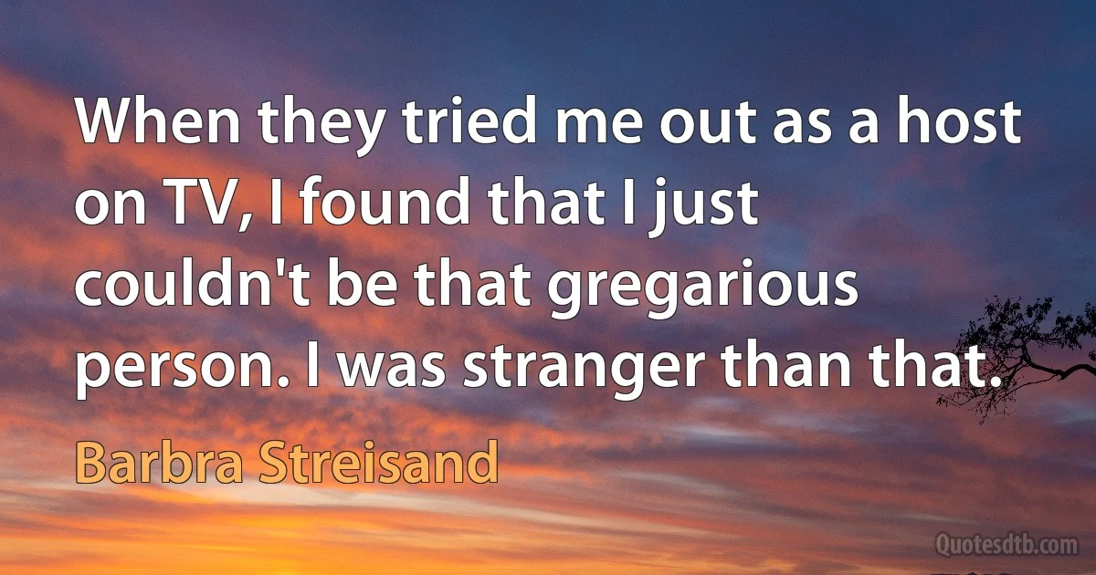 When they tried me out as a host on TV, I found that I just couldn't be that gregarious person. I was stranger than that. (Barbra Streisand)