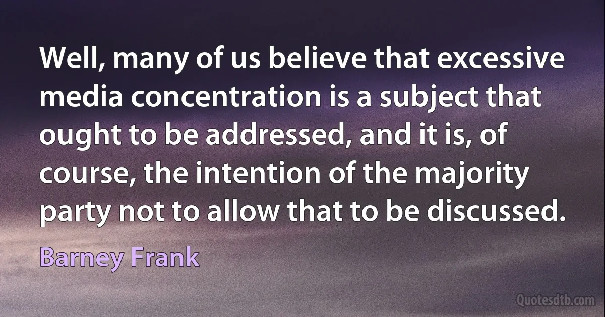 Well, many of us believe that excessive media concentration is a subject that ought to be addressed, and it is, of course, the intention of the majority party not to allow that to be discussed. (Barney Frank)