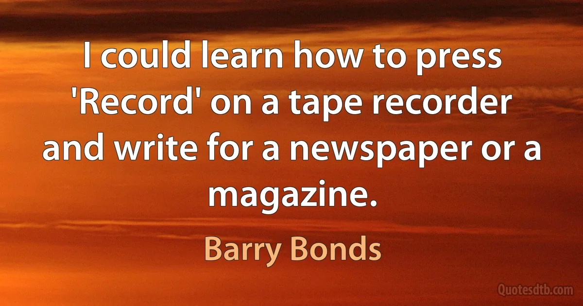 I could learn how to press 'Record' on a tape recorder and write for a newspaper or a magazine. (Barry Bonds)