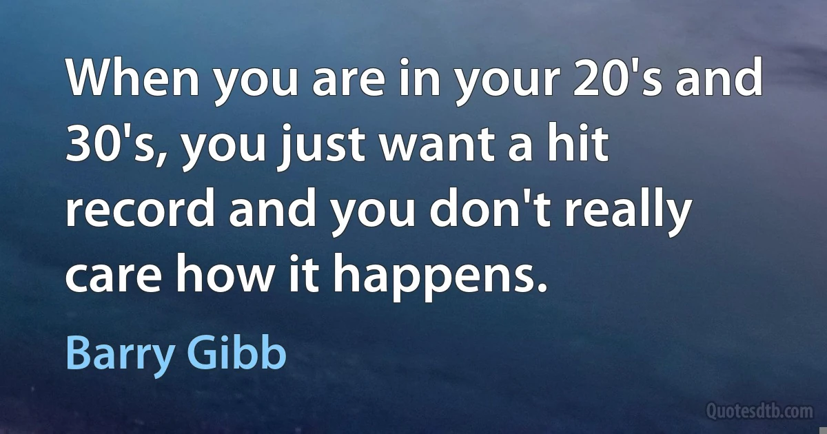 When you are in your 20's and 30's, you just want a hit record and you don't really care how it happens. (Barry Gibb)