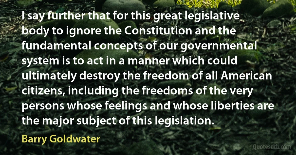 I say further that for this great legislative body to ignore the Constitution and the fundamental concepts of our governmental system is to act in a manner which could ultimately destroy the freedom of all American citizens, including the freedoms of the very persons whose feelings and whose liberties are the major subject of this legislation. (Barry Goldwater)