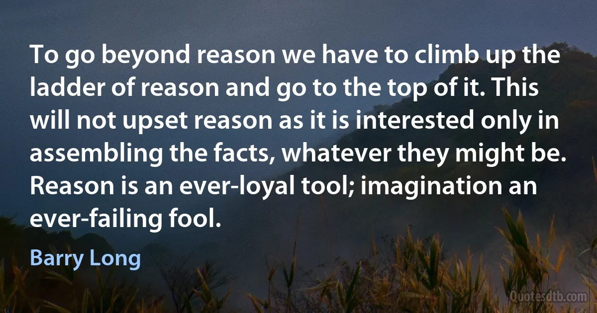 To go beyond reason we have to climb up the ladder of reason and go to the top of it. This will not upset reason as it is interested only in assembling the facts, whatever they might be. Reason is an ever-loyal tool; imagination an ever-failing fool. (Barry Long)