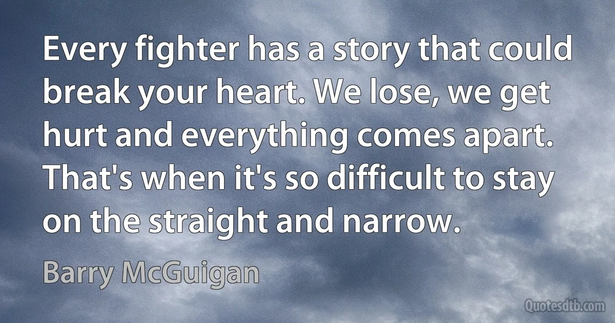 Every fighter has a story that could break your heart. We lose, we get hurt and everything comes apart. That's when it's so difficult to stay on the straight and narrow. (Barry McGuigan)