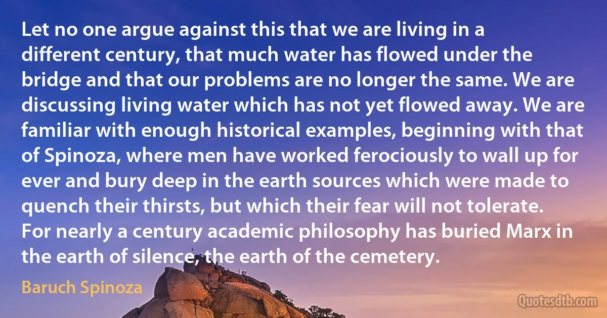 Let no one argue against this that we are living in a different century, that much water has flowed under the bridge and that our problems are no longer the same. We are discussing living water which has not yet flowed away. We are familiar with enough historical examples, beginning with that of Spinoza, where men have worked ferociously to wall up for ever and bury deep in the earth sources which were made to quench their thirsts, but which their fear will not tolerate. For nearly a century academic philosophy has buried Marx in the earth of silence, the earth of the cemetery. (Baruch Spinoza)