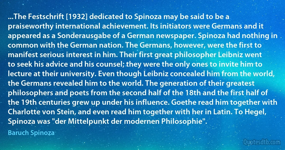 ...The Festschrift [1932] dedicated to Spinoza may be said to be a praiseworthy international achievement. Its initiators were Germans and it appeared as a Sonderausgabe of a German newspaper. Spinoza had nothing in common with the German nation. The Germans, however, were the first to manifest serious interest in him. Their first great philosopher Leibniz went to seek his advice and his counsel; they were the only ones to invite him to lecture at their university. Even though Leibniz concealed him from the world, the Germans revealed him to the world. The generation of their greatest philosophers and poets from the second half of the 18th and the first half of the 19th centuries grew up under his influence. Goethe read him together with Charlotte von Stein, and even read him together with her in Latin. To Hegel, Spinoza was "der Mittelpunkt der modernen Philosophie". (Baruch Spinoza)