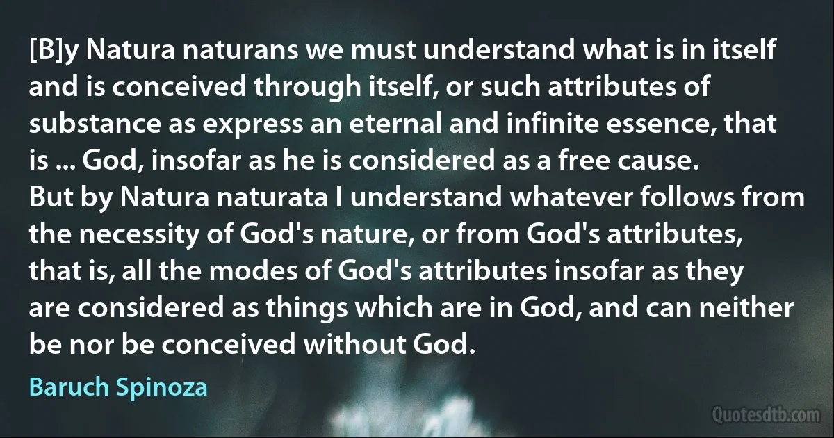 [B]y Natura naturans we must understand what is in itself and is conceived through itself, or such attributes of substance as express an eternal and infinite essence, that is ... God, insofar as he is considered as a free cause.
But by Natura naturata I understand whatever follows from the necessity of God's nature, or from God's attributes, that is, all the modes of God's attributes insofar as they are considered as things which are in God, and can neither be nor be conceived without God. (Baruch Spinoza)