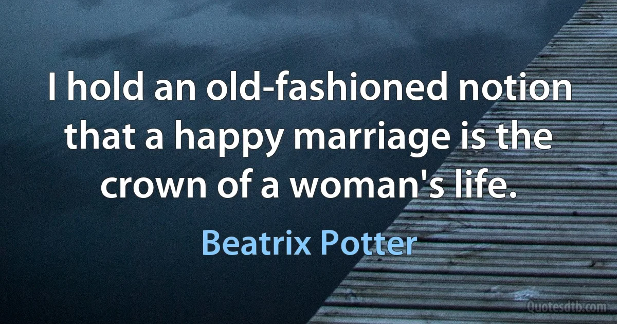 I hold an old-fashioned notion that a happy marriage is the crown of a woman's life. (Beatrix Potter)