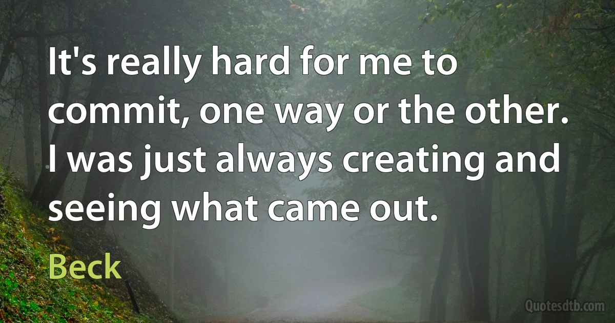 It's really hard for me to commit, one way or the other. I was just always creating and seeing what came out. (Beck)