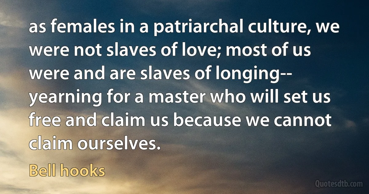 as females in a patriarchal culture, we were not slaves of love; most of us were and are slaves of longing-- yearning for a master who will set us free and claim us because we cannot claim ourselves. (Bell hooks)