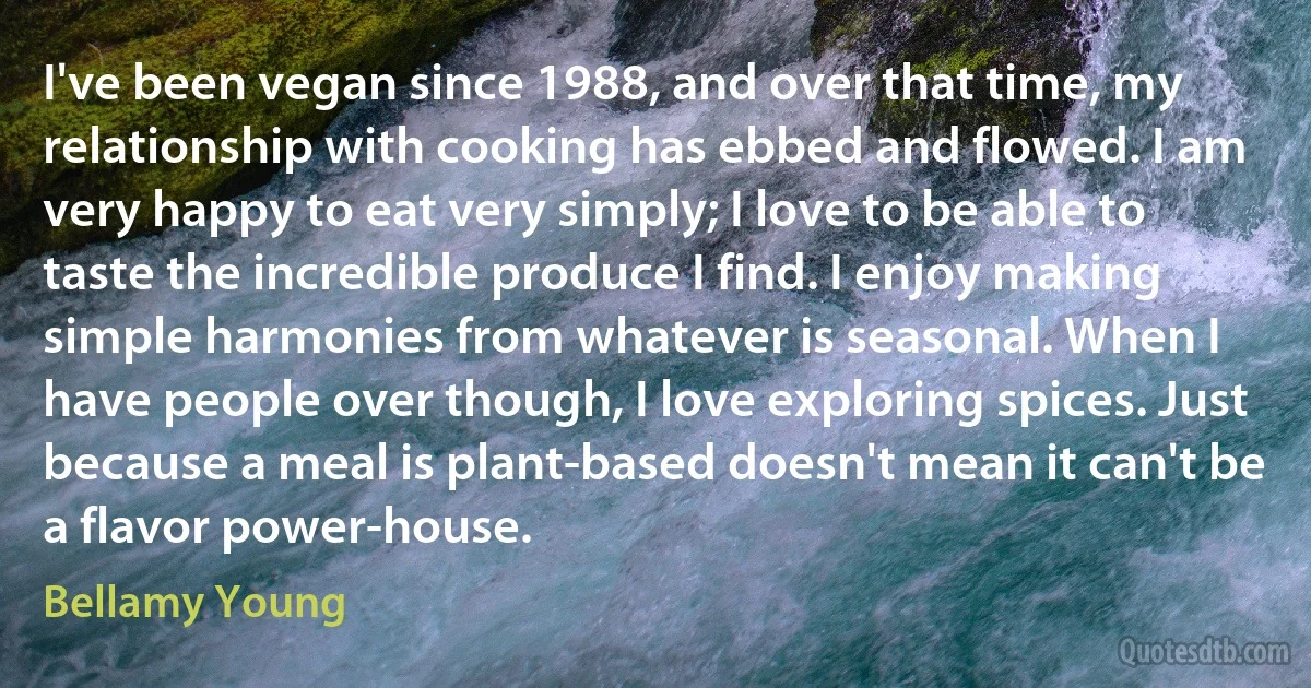 I've been vegan since 1988, and over that time, my relationship with cooking has ebbed and flowed. I am very happy to eat very simply; I love to be able to taste the incredible produce I find. I enjoy making simple harmonies from whatever is seasonal. When I have people over though, I love exploring spices. Just because a meal is plant-based doesn't mean it can't be a flavor power-house. (Bellamy Young)