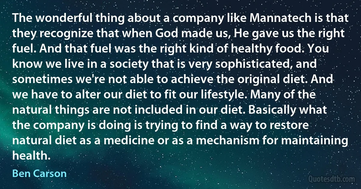 The wonderful thing about a company like Mannatech is that they recognize that when God made us, He gave us the right fuel. And that fuel was the right kind of healthy food. You know we live in a society that is very sophisticated, and sometimes we're not able to achieve the original diet. And we have to alter our diet to fit our lifestyle. Many of the natural things are not included in our diet. Basically what the company is doing is trying to find a way to restore natural diet as a medicine or as a mechanism for maintaining health. (Ben Carson)