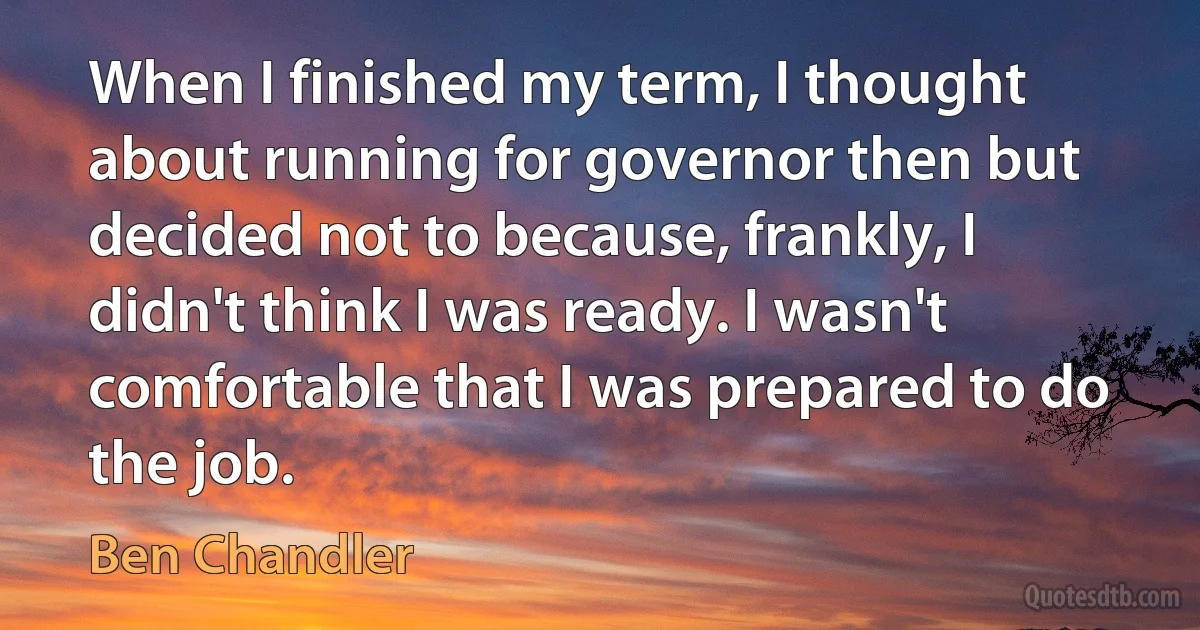 When I finished my term, I thought about running for governor then but decided not to because, frankly, I didn't think I was ready. I wasn't comfortable that I was prepared to do the job. (Ben Chandler)