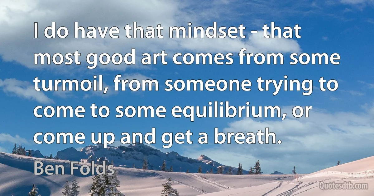 I do have that mindset - that most good art comes from some turmoil, from someone trying to come to some equilibrium, or come up and get a breath. (Ben Folds)