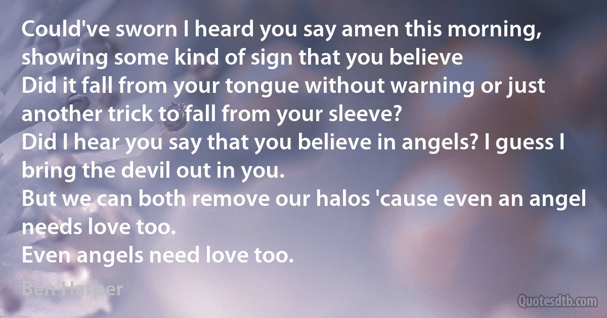 Could've sworn I heard you say amen this morning, showing some kind of sign that you believe
Did it fall from your tongue without warning or just another trick to fall from your sleeve?
Did I hear you say that you believe in angels? I guess I bring the devil out in you.
But we can both remove our halos 'cause even an angel needs love too.
Even angels need love too. (Ben Harper)