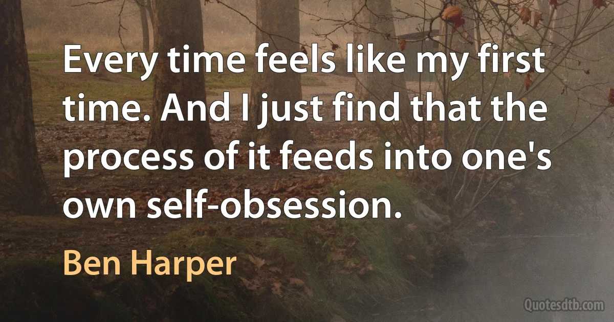 Every time feels like my first time. And I just find that the process of it feeds into one's own self-obsession. (Ben Harper)