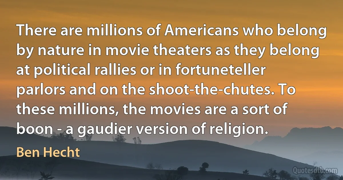 There are millions of Americans who belong by nature in movie theaters as they belong at political rallies or in fortuneteller parlors and on the shoot-the-chutes. To these millions, the movies are a sort of boon - a gaudier version of religion. (Ben Hecht)