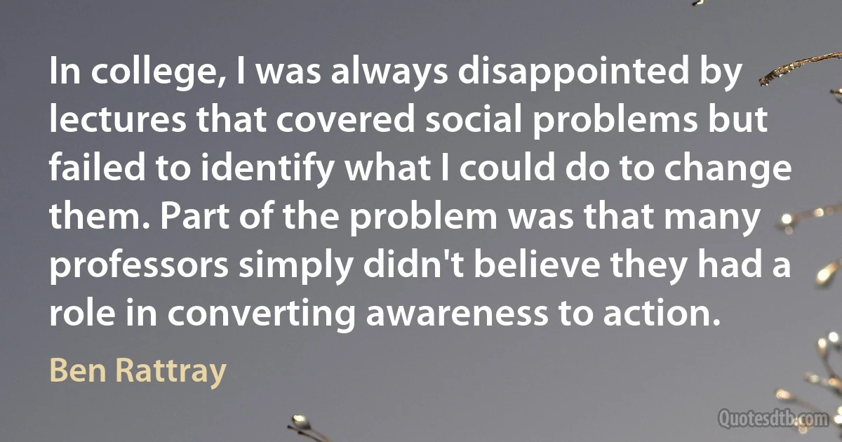 In college, I was always disappointed by lectures that covered social problems but failed to identify what I could do to change them. Part of the problem was that many professors simply didn't believe they had a role in converting awareness to action. (Ben Rattray)