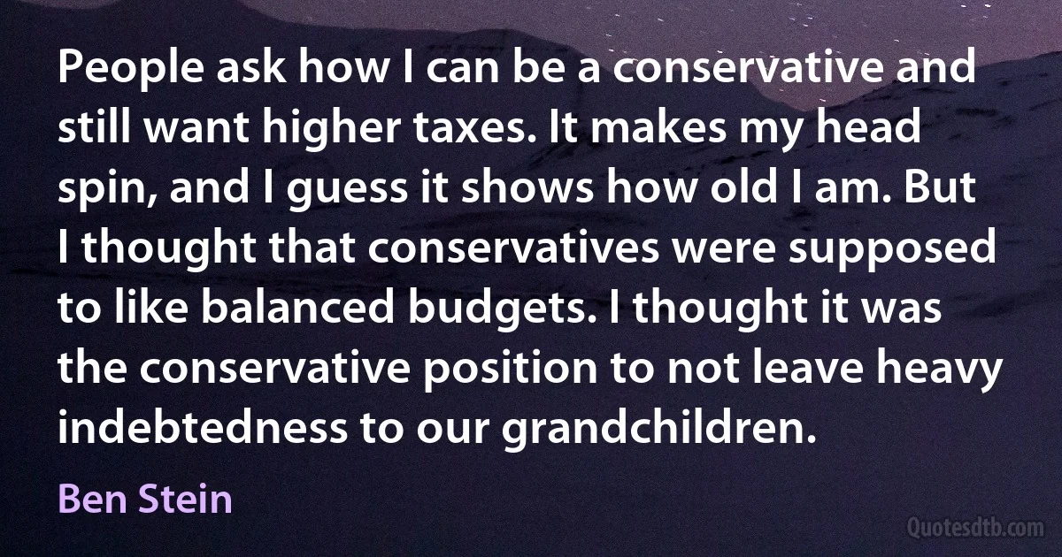 People ask how I can be a conservative and still want higher taxes. It makes my head spin, and I guess it shows how old I am. But I thought that conservatives were supposed to like balanced budgets. I thought it was the conservative position to not leave heavy indebtedness to our grandchildren. (Ben Stein)