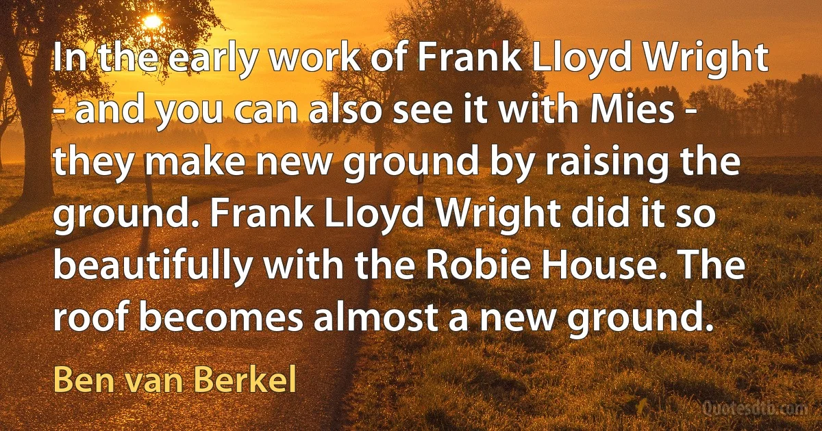 In the early work of Frank Lloyd Wright - and you can also see it with Mies - they make new ground by raising the ground. Frank Lloyd Wright did it so beautifully with the Robie House. The roof becomes almost a new ground. (Ben van Berkel)