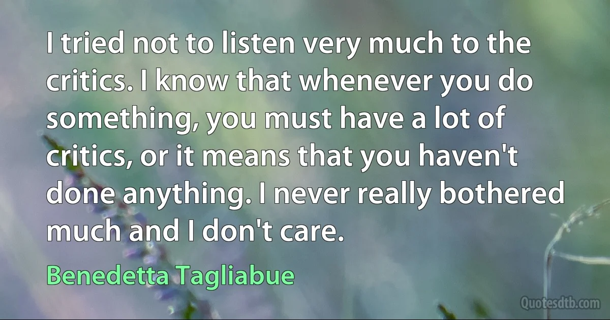 I tried not to listen very much to the critics. I know that whenever you do something, you must have a lot of critics, or it means that you haven't done anything. I never really bothered much and I don't care. (Benedetta Tagliabue)