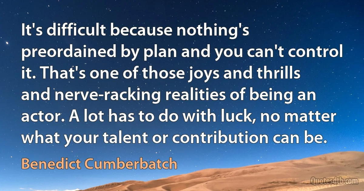 It's difficult because nothing's preordained by plan and you can't control it. That's one of those joys and thrills and nerve-racking realities of being an actor. A lot has to do with luck, no matter what your talent or contribution can be. (Benedict Cumberbatch)