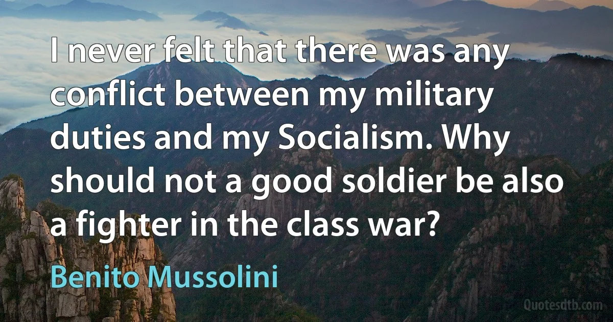 I never felt that there was any conflict between my military duties and my Socialism. Why should not a good soldier be also a fighter in the class war? (Benito Mussolini)