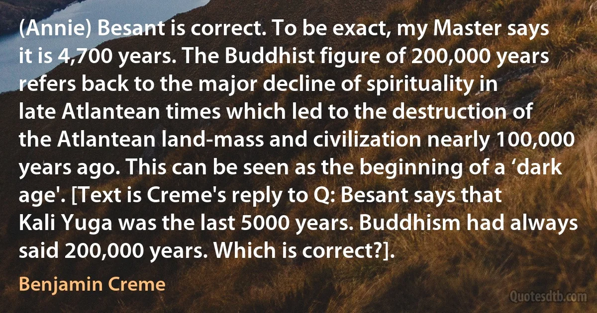 (Annie) Besant is correct. To be exact, my Master says it is 4,700 years. The Buddhist figure of 200,000 years refers back to the major decline of spirituality in late Atlantean times which led to the destruction of the Atlantean land-mass and civilization nearly 100,000 years ago. This can be seen as the beginning of a ‘dark age'. [Text is Creme's reply to Q: Besant says that Kali Yuga was the last 5000 years. Buddhism had always said 200,000 years. Which is correct?]. (Benjamin Creme)