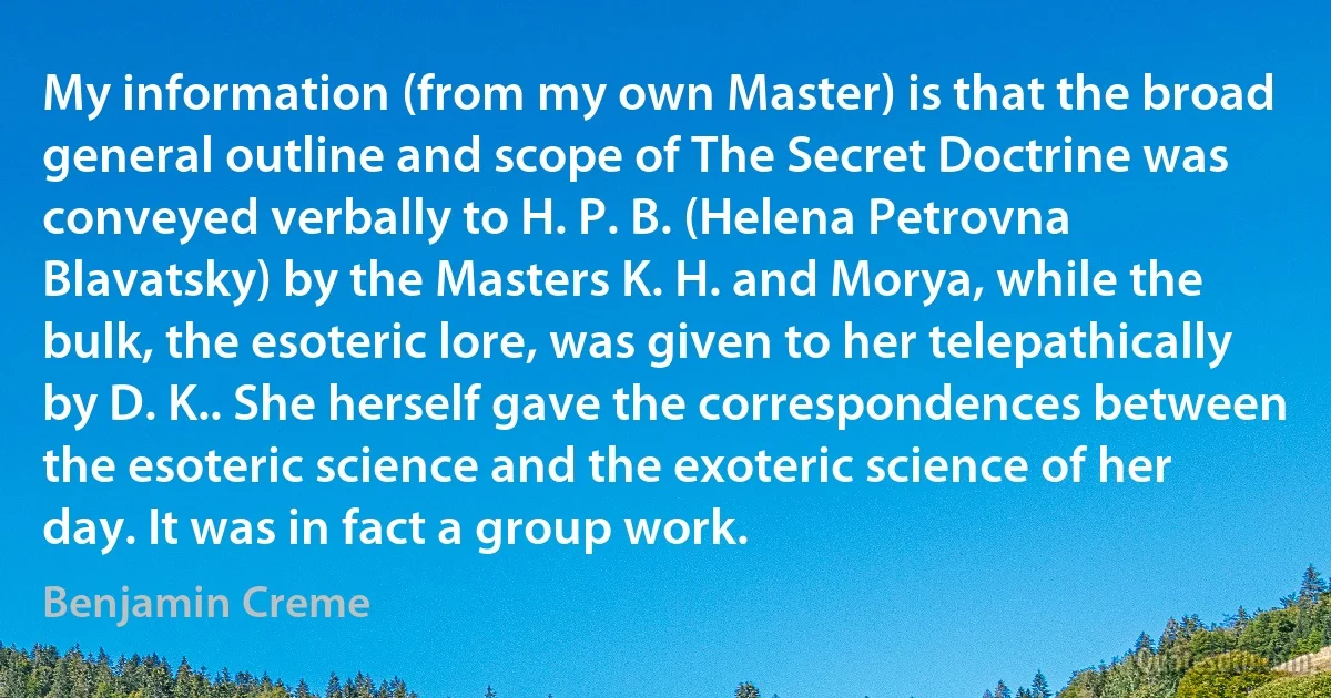 My information (from my own Master) is that the broad general outline and scope of The Secret Doctrine was conveyed verbally to H. P. B. (Helena Petrovna Blavatsky) by the Masters K. H. and Morya, while the bulk, the esoteric lore, was given to her telepathically by D. K.. She herself gave the correspondences between the esoteric science and the exoteric science of her day. It was in fact a group work. (Benjamin Creme)