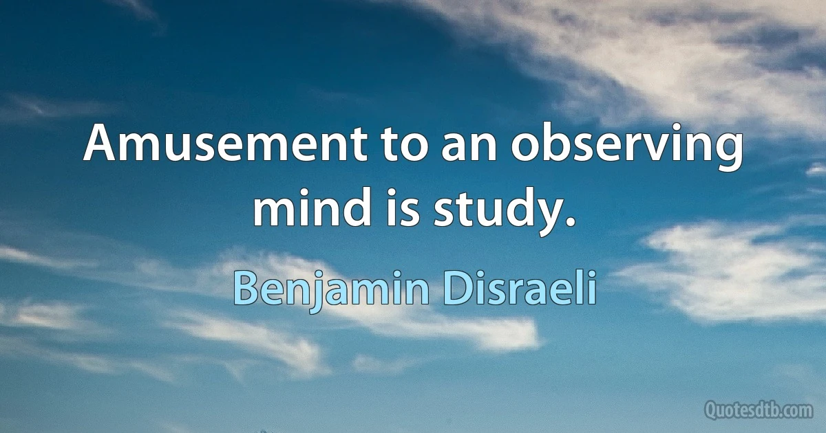 Amusement to an observing mind is study. (Benjamin Disraeli)