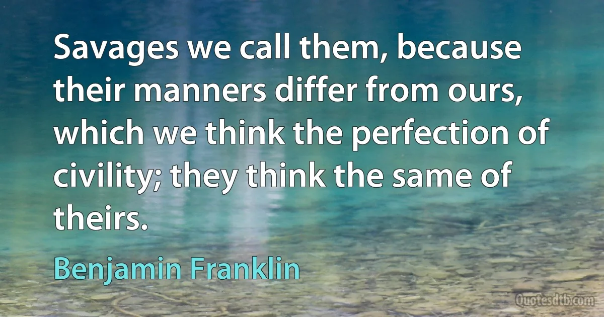 Savages we call them, because their manners differ from ours, which we think the perfection of civility; they think the same of theirs. (Benjamin Franklin)