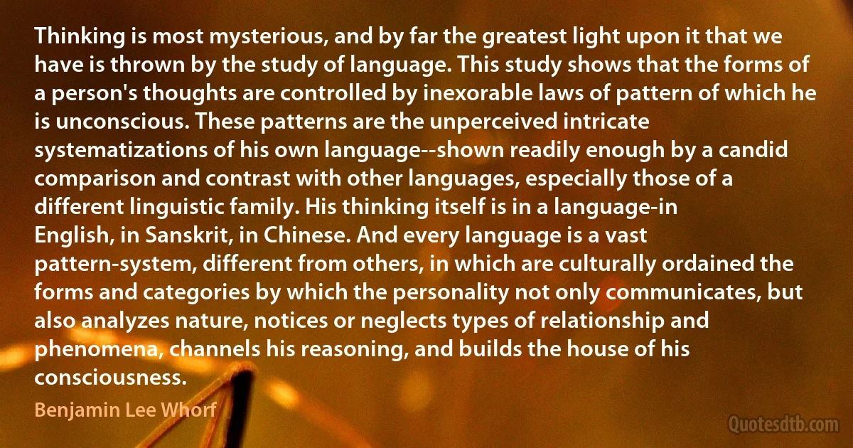 Thinking is most mysterious, and by far the greatest light upon it that we have is thrown by the study of language. This study shows that the forms of a person's thoughts are controlled by inexorable laws of pattern of which he is unconscious. These patterns are the unperceived intricate systematizations of his own language--shown readily enough by a candid comparison and contrast with other languages, especially those of a different linguistic family. His thinking itself is in a language-in English, in Sanskrit, in Chinese. And every language is a vast pattern-system, different from others, in which are culturally ordained the forms and categories by which the personality not only communicates, but also analyzes nature, notices or neglects types of relationship and phenomena, channels his reasoning, and builds the house of his consciousness. (Benjamin Lee Whorf)