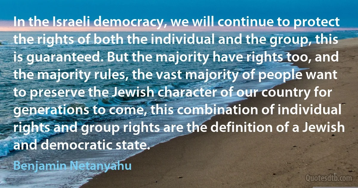 In the Israeli democracy, we will continue to protect the rights of both the individual and the group, this is guaranteed. But the majority have rights too, and the majority rules, the vast majority of people want to preserve the Jewish character of our country for generations to come, this combination of individual rights and group rights are the definition of a Jewish and democratic state. (Benjamin Netanyahu)