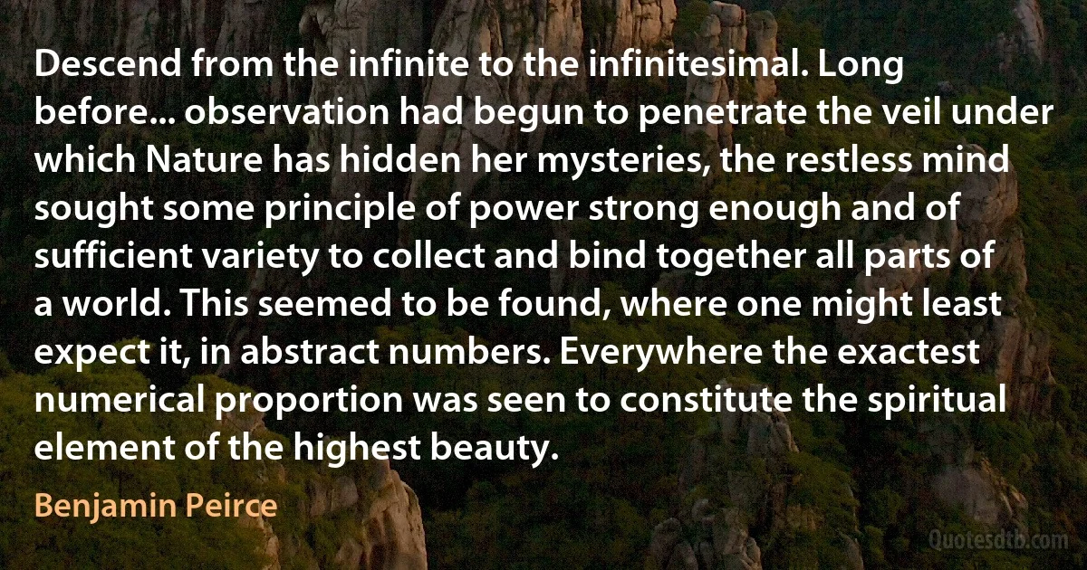 Descend from the infinite to the infinitesimal. Long before... observation had begun to penetrate the veil under which Nature has hidden her mysteries, the restless mind sought some principle of power strong enough and of sufficient variety to collect and bind together all parts of a world. This seemed to be found, where one might least expect it, in abstract numbers. Everywhere the exactest numerical proportion was seen to constitute the spiritual element of the highest beauty. (Benjamin Peirce)