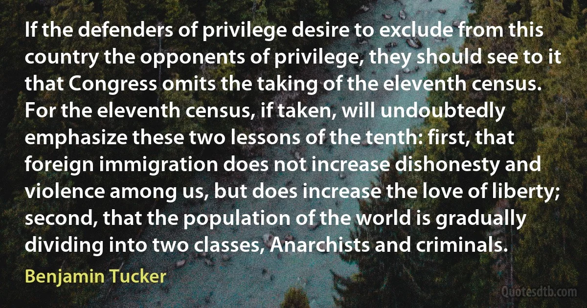 If the defenders of privilege desire to exclude from this country the opponents of privilege, they should see to it that Congress omits the taking of the eleventh census. For the eleventh census, if taken, will undoubtedly emphasize these two lessons of the tenth: first, that foreign immigration does not increase dishonesty and violence among us, but does increase the love of liberty; second, that the population of the world is gradually dividing into two classes, Anarchists and criminals. (Benjamin Tucker)