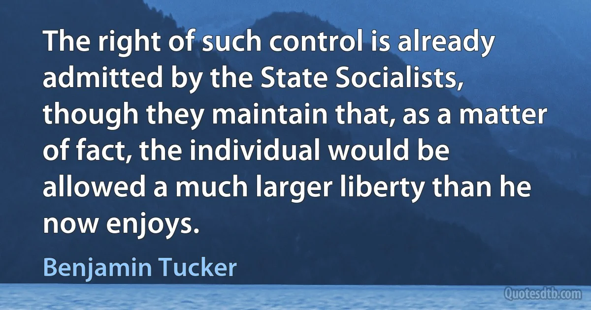 The right of such control is already admitted by the State Socialists, though they maintain that, as a matter of fact, the individual would be allowed a much larger liberty than he now enjoys. (Benjamin Tucker)