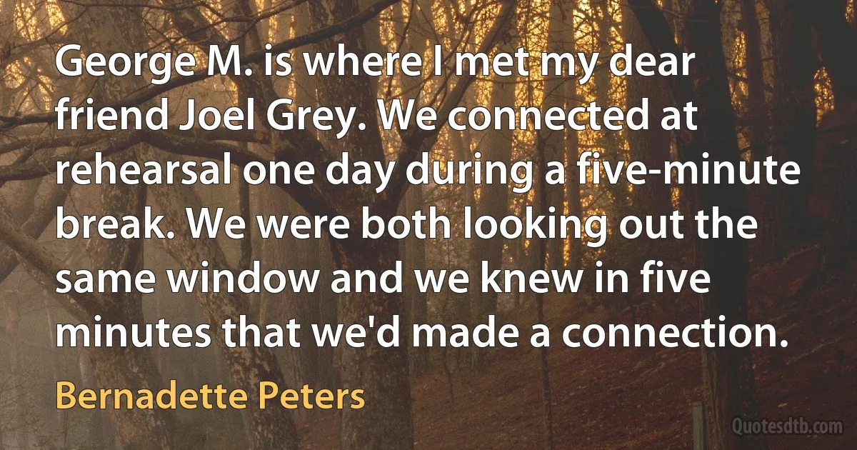 George M. is where I met my dear friend Joel Grey. We connected at rehearsal one day during a five-minute break. We were both looking out the same window and we knew in five minutes that we'd made a connection. (Bernadette Peters)