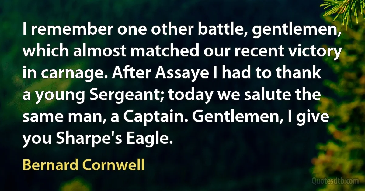 I remember one other battle, gentlemen, which almost matched our recent victory in carnage. After Assaye I had to thank a young Sergeant; today we salute the same man, a Captain. Gentlemen, I give you Sharpe's Eagle. (Bernard Cornwell)