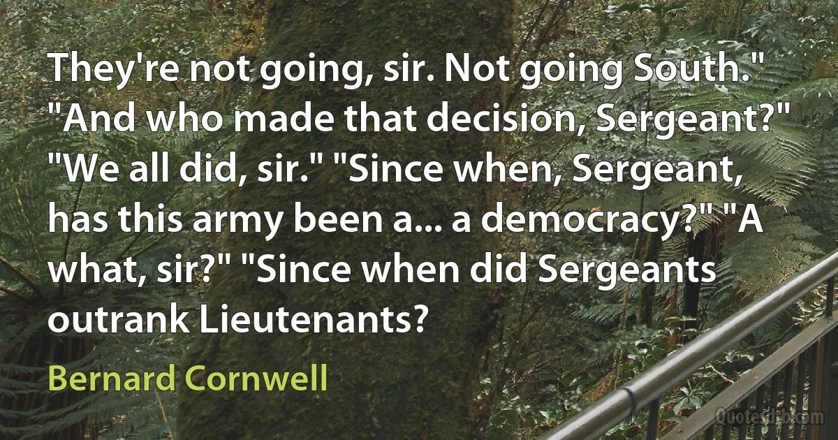 They're not going, sir. Not going South." "And who made that decision, Sergeant?" "We all did, sir." "Since when, Sergeant, has this army been a... a democracy?" "A what, sir?" "Since when did Sergeants outrank Lieutenants? (Bernard Cornwell)