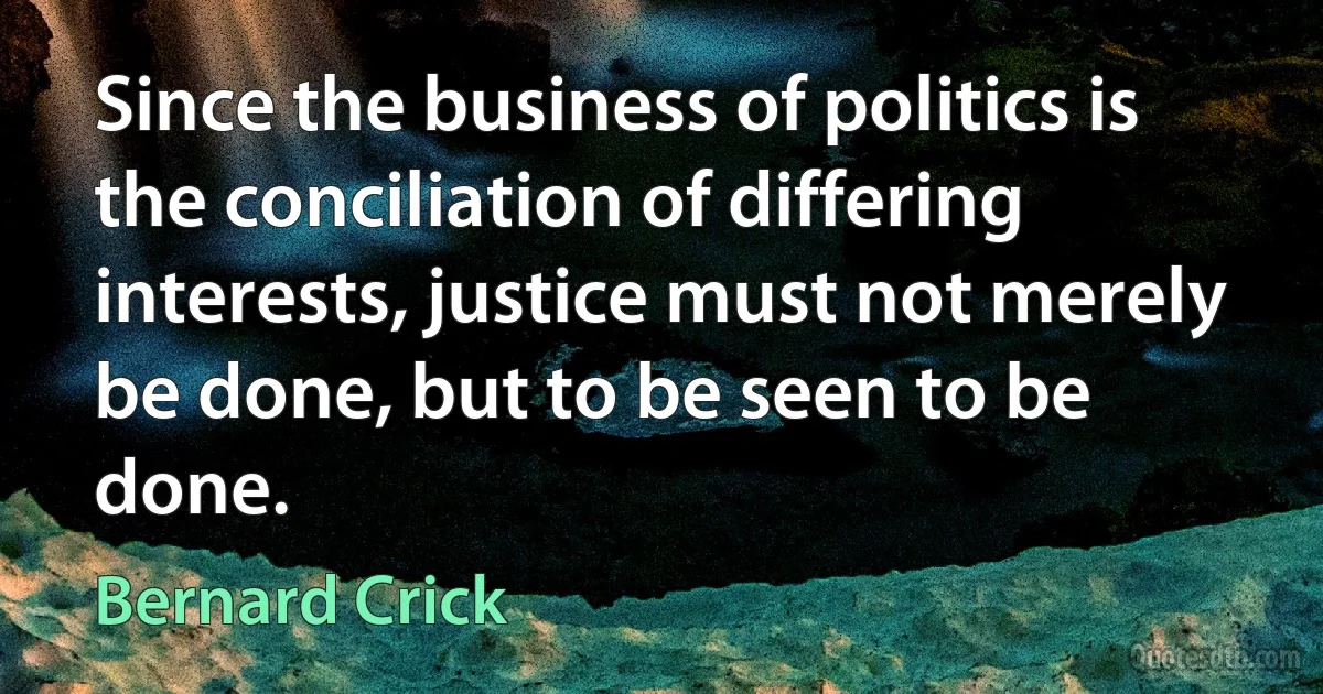 Since the business of politics is the conciliation of differing interests, justice must not merely be done, but to be seen to be done. (Bernard Crick)