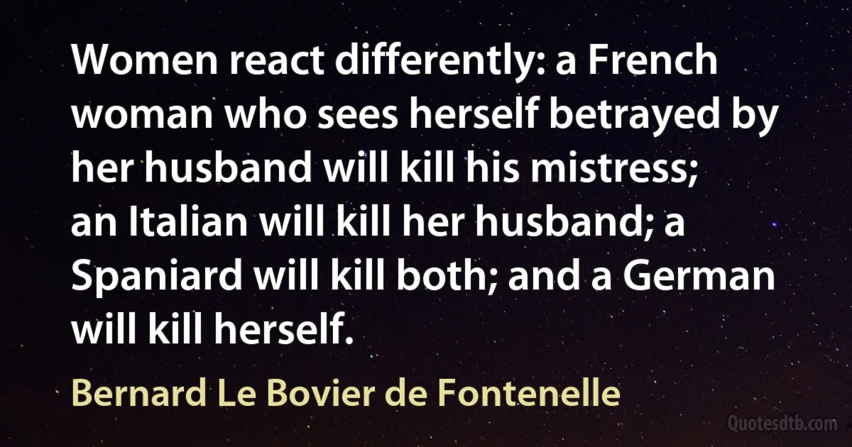 Women react differently: a French woman who sees herself betrayed by her husband will kill his mistress; an Italian will kill her husband; a Spaniard will kill both; and a German will kill herself. (Bernard Le Bovier de Fontenelle)