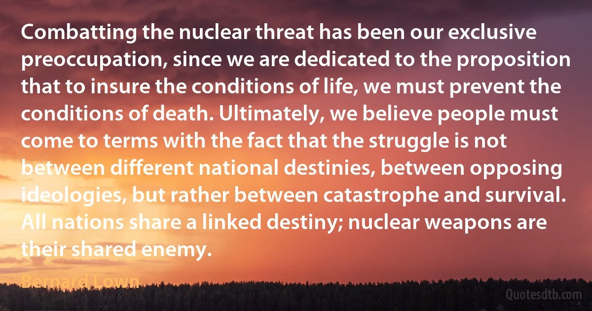 Combatting the nuclear threat has been our exclusive preoccupation, since we are dedicated to the proposition that to insure the conditions of life, we must prevent the conditions of death. Ultimately, we believe people must come to terms with the fact that the struggle is not between different national destinies, between opposing ideologies, but rather between catastrophe and survival. All nations share a linked destiny; nuclear weapons are their shared enemy. (Bernard Lown)